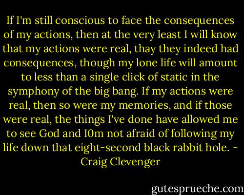 If I'm still conscious to face the consequences of my actions, then at the very least I will know that my actions were real, thay they indeed had consequences, though my lone life will amount to less than a single click of static in the symphony of the big bang. If my actions were real, then so were my memories, and if those were real, the things I've done have allowed me to see God and I0m not afraid of following my life down that eight-second black rabbit hole. - Craig Clevenger