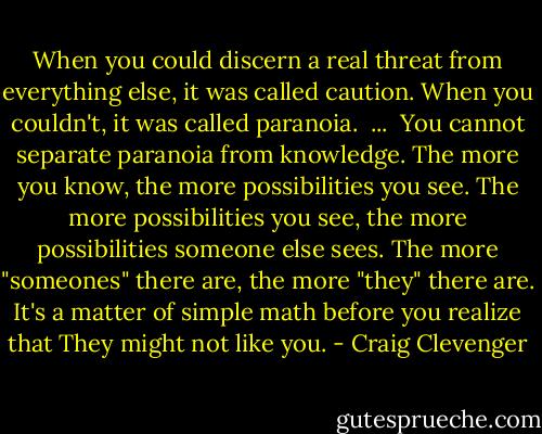 When you could discern a real threat from everything else, it was called caution. When you couldn't, it was called paranoia.<br /><br />...<br /><br />You cannot separate paranoia from knowledge. The more you know, the more possibilities you see. The more possibilities you see, the more possibilities someone else sees. The more "someones" there are, the more "they" there are. It's a matter of simple math before you realize that They might not like you. - Craig Clevenger