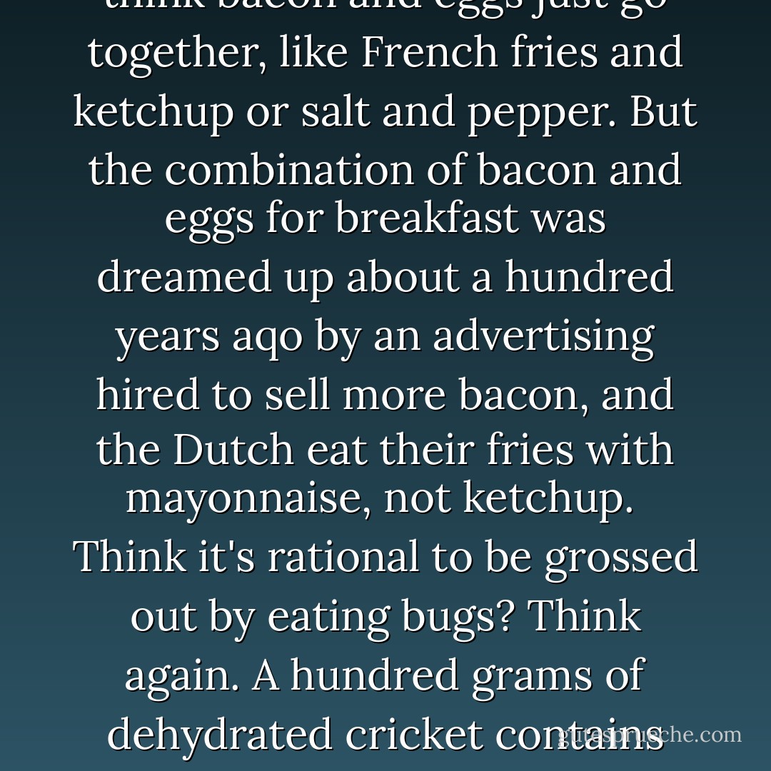 You Are What You Eat<br /><br />Take food for example. We all assume that our craving or disgust is due to something about the food itself - as opposed to being an often arbitrary response preprogrammed by our culture. We understand that Australians prefer cricket to baseball, or that the French somehow find Gerard Depardieu sexy, but how hungry would you have to be before you would consider plucking a moth from the night air and popping it, frantic and dusty, into your mouth? Flap, crunch, ooze. You could wash it down with some saliva beer.How does a plate of sheep brain's sound? Broiled puppy with gravy? May we interest you in pig ears or shrimp heads? Perhaps a deep-fried songbird that you chew up, bones, beak, and all? A game of cricket on a field of grass is one thing, but pan-fried crickets over lemongrass? That's revolting.<br /><br />Or is it? If lamb chops are fine, what makes lamb brains horrible? A pig's shoulder, haunch, and belly are damn fine eatin', but the ears, snout, and feet are gross? How is lobster so different from grasshopper? Who distinguishes delectable from disgusting, and what's their rationale? And what about all the expectations? Grind up those leftover pig parts, stuff 'em in an intestine, and you've got yourself respectable sausage or hot dogs. You may think bacon and eggs just go together, like French fries and ketchup or salt and pepper. But the combination of bacon and eggs for breakfast was dreamed up about a hundred years aqo by an advertising hired to sell more bacon, and the Dutch eat their fries with mayonnaise, not ketchup.<br /><br />Think it's rational to be grossed out by eating bugs? Think again. A hundred grams of dehydrated cricket contains 1,550 milligrams of iron, 340 milligrams of calcium, and 25 milligrams of zinc - three minerals often missing in the diets of the chronic poor. Insects are richer in minerals and healthy fats than beef or pork. Freaked out by the exoskeleton, antennae, and the way too many legs? Then stick to the Turf and forget the Surf because shrimps, crabs, and lobsters are all anthropods, just like grasshoppers. And they eat the nastiest of what sinks to the bottom of the ocean, so don't talk about bugs' disgusting diets. Anyway, you may have bug parts stuck between your teeth right now. The Food and Drug Administration tells its inspectors to ignore insect parts in black pepper unless they find more than 475 of them per 50 grams, on average. A fact sheet from Ohio State University estimates that Americans unknowingly eat an average of between one and two pounds of insects per year.<br /><br />An Italian professor recently published Ecological Implications of Mini-livestock: Potential of Insects, Rodents, Frogs and Snails. (Minicowpokes sold separately.) Writing in Slate.com, William Saletan tells us about a company by the name of Sunrise Land Shrimp. The company's logo: "Mmm. That's good Land Shrimp!" Three guesses what Land Shrimp is. (20-21) - Christopher  Ryan
