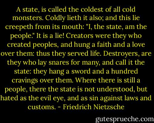 A state, is called the coldest of all cold monsters. Coldly lieth it also; and this lie creepeth from its mouth: "I, the state, am the people."<br />It is a lie! Creators were they who created peoples, and hung a faith and a love over them: thus they served life.<br />Destroyers, are they who lay snares for many, and call it the state: they hang a sword and a hundred cravings over them.<br />Where there is still a people, there the state is not understood, but hated as the evil eye, and as sin against laws and customs. - Friedrich Nietzsche