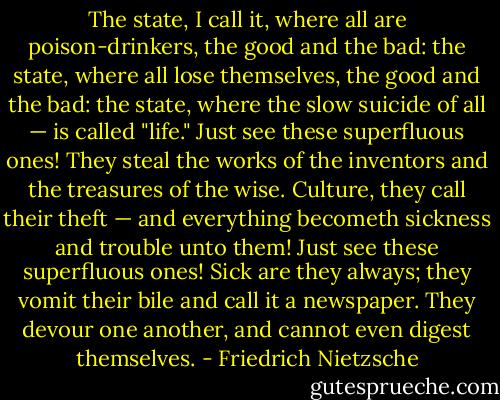 The state, I call it, where all are poison-drinkers, the good and the bad: the state, where all lose themselves, the good and the bad: the state, where the slow suicide of all — is called "life."<br />Just see these superfluous ones! They steal the works of the inventors and the treasures of the wise. Culture, they call their theft — and everything becometh sickness and trouble unto them!<br />Just see these superfluous ones! Sick are they always; they vomit their bile and call it a newspaper. They devour one another, and cannot even digest themselves. - Friedrich Nietzsche