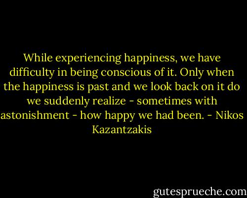 While experiencing happiness, we have difficulty in being conscious of it. Only when the happiness is past and we look back on it do we suddenly realize - sometimes with astonishment - how happy we had been. - Nikos Kazantzakis