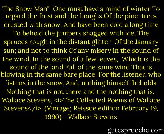 The Snow Man"<br /><br />One must have a mind of winter<br />To regard the frost and the boughs<br />Of the pine-trees crusted with snow;<br />And have been cold a long time<br />To behold the junipers shagged with ice,<br />The spruces rough in the distant glitter<br /><br />Of the January sun; and not to think<br />Of any misery in the sound of the wind,<br />In the sound of a few leaves,<br /><br />Which is the sound of the land<br />Full of the same wind<br />That is blowing in the same bare place<br /><br />For the listener, who listens in the snow,<br />And, nothing himself, beholds<br />Nothing that is not there and the nothing that is.<br /><br />Wallace Stevens, <i>The Collected Poems of Wallace Stevens</i>. (Vintage; Reissue edition February 19, 1990) - Wallace Stevens