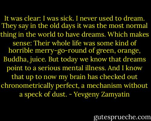 It was clear: I was sick. I never used to dream. They say in the old days it was the most normal thing in the world to have dreams. Which makes sense: Their whole life was some kind of horrible merry-go-round of green, orange, Buddha, juice. But today we know that dreams point to a serious mental illness. And I know that up to now my brain has checked out chronometrically perfect, a mechanism without a speck of dust. - Yevgeny Zamyatin