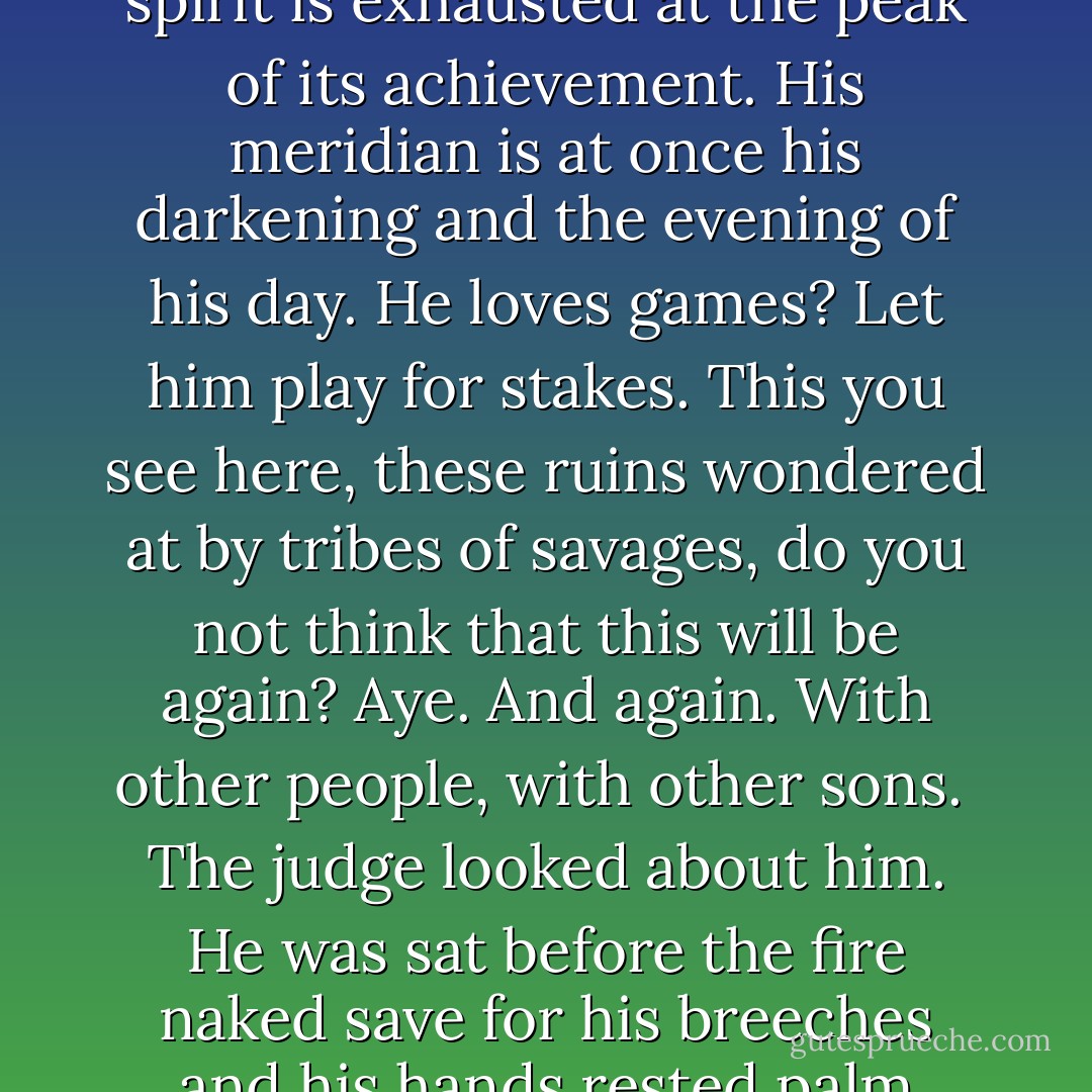And the answer, said the judge. If God meant to interfere in the degeneracy of mankind would he not have done so by now? Wolves cull themselves, man. What other creature could? And is the race of man not more predacious yet? The way of the world is to bloom and to flower and die but in the affairs of men there is no waning and the noon of his expression signals the onset of night. His spirit is exhausted at the peak of its achievement. His meridian is at once his darkening and the evening of his day. He loves games? Let him play for stakes. This you see here, these ruins wondered at by tribes of savages, do you not think that this will be again? Aye. And again. With other people, with other sons.<br /><br />The judge looked about him. He was sat before the fire naked save for his breeches and his hands rested palm down upon his knees. His eyes were empty slots. None among the company harbored any notion as to what this attitude implied, yet so like an icon was he in his sitting that they grew cautious and spoke with circumspection among themselves as if they would not waken something that had better been left sleeping. - Cormac McCarthy