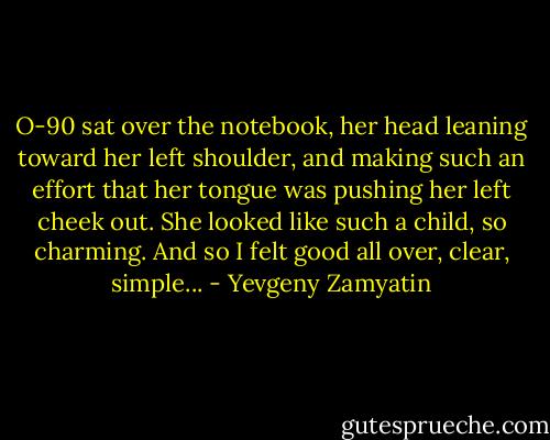 O-90 sat over the notebook, her head leaning toward her left shoulder, and making such an effort that her tongue was pushing her left cheek out. She looked like such a child, so charming. And so I felt good all over, clear, simple... - Yevgeny Zamyatin