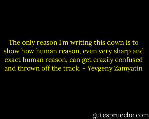 The only reason I'm writing this down is to show how human reason, even very sharp and exact human reason, can get crazily confused and thrown off the track. - Yevgeny Zamyatin
