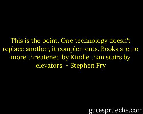 This is the point. One technology doesn't replace another, it complements. Books are no more threatened by Kindle than stairs by elevators. - Stephen Fry