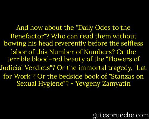And how about the "Daily Odes to the Benefactor"? Who can read them without bowing his head reverently before the selfless labor of this Number of Numbers? Or the terrible blood-red beauty of the "Flowers of Judicial Verdicts"? Or the immortal tragedy, "Lat for Work"? Or the bedside book of "Stanzas on Sexual Hygiene"? - Yevgeny Zamyatin