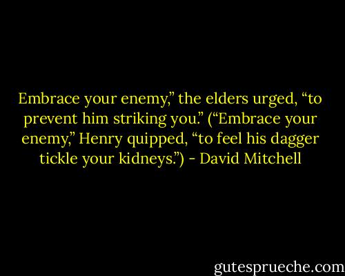 Embrace your enemy,” the elders urged, “to prevent him striking you.” (“Embrace your enemy,” Henry quipped, “to feel his dagger tickle your kidneys.”) - David Mitchell