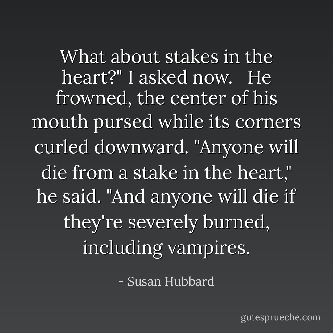 What about stakes in the heart?" I asked now. <br /><br />He frowned, the center of his mouth pursed while its corners curled downward. "Anyone will die from a stake in the heart," he said. "And anyone will die if they're severely burned, including vampires. - Susan Hubbard