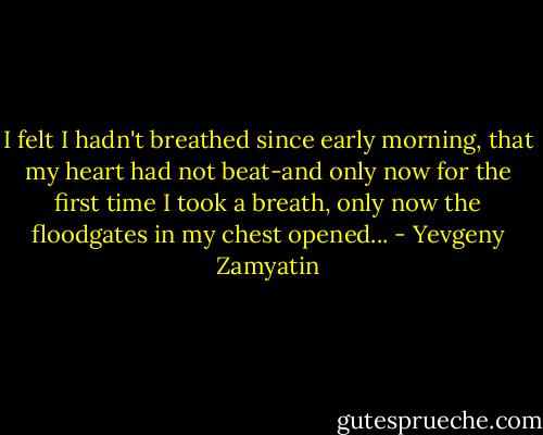 I felt I hadn't breathed since early morning, that my heart had not beat-and only now for the first time I took a breath, only now the floodgates in my chest opened... - Yevgeny Zamyatin