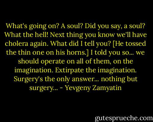 What's going on? A soul? Did you say, a soul? What the hell! Next thing you know we'll have cholera again. What did I tell you? [He tossed the thin one on his horns.] I told you so... we should operate on all of them, on the imagination. Extirpate the imagination. Surgery's the only answer... nothing but surgery... - Yevgeny Zamyatin