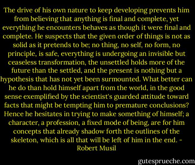 The drive of his own nature to keep developing prevents him from believing that anything is final and complete, yet everything he encounters behaves as though it were final and complete. He suspects that the given order of things is not as solid as it pretends to be; no thing, no self, no form, no principle, is safe, everything is undergoing an invisible but ceaseless transformation, the unsettled holds more of the future than the settled, and the present is nothing but a hypothesis that has not yet been surmounted. What better can he do than hold himself apart from the world, in the good sense exemplified by the scientist's guarded attitude toward facts that might be tempting him to premature conclusions? Hence he hesitates in trying to make something of himself; a character, a profession, a fixed mode of being, are for him concepts that already shadow forth the outlines of the skeleton, which is all that will be left of him in the end. - Robert Musil