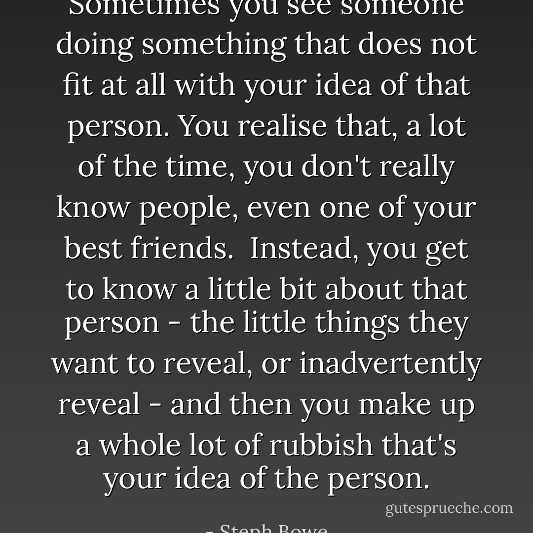 Sometimes you see someone doing something that does not fit at all with your idea of that person. You realise that, a lot of the time, you don't really know people, even one of your best friends.<br /><br />Instead, you get to know a little bit about that person - the little things they want to reveal, or inadvertently reveal - and then you make up a whole lot of rubbish that's your idea of the person. - Steph Bowe