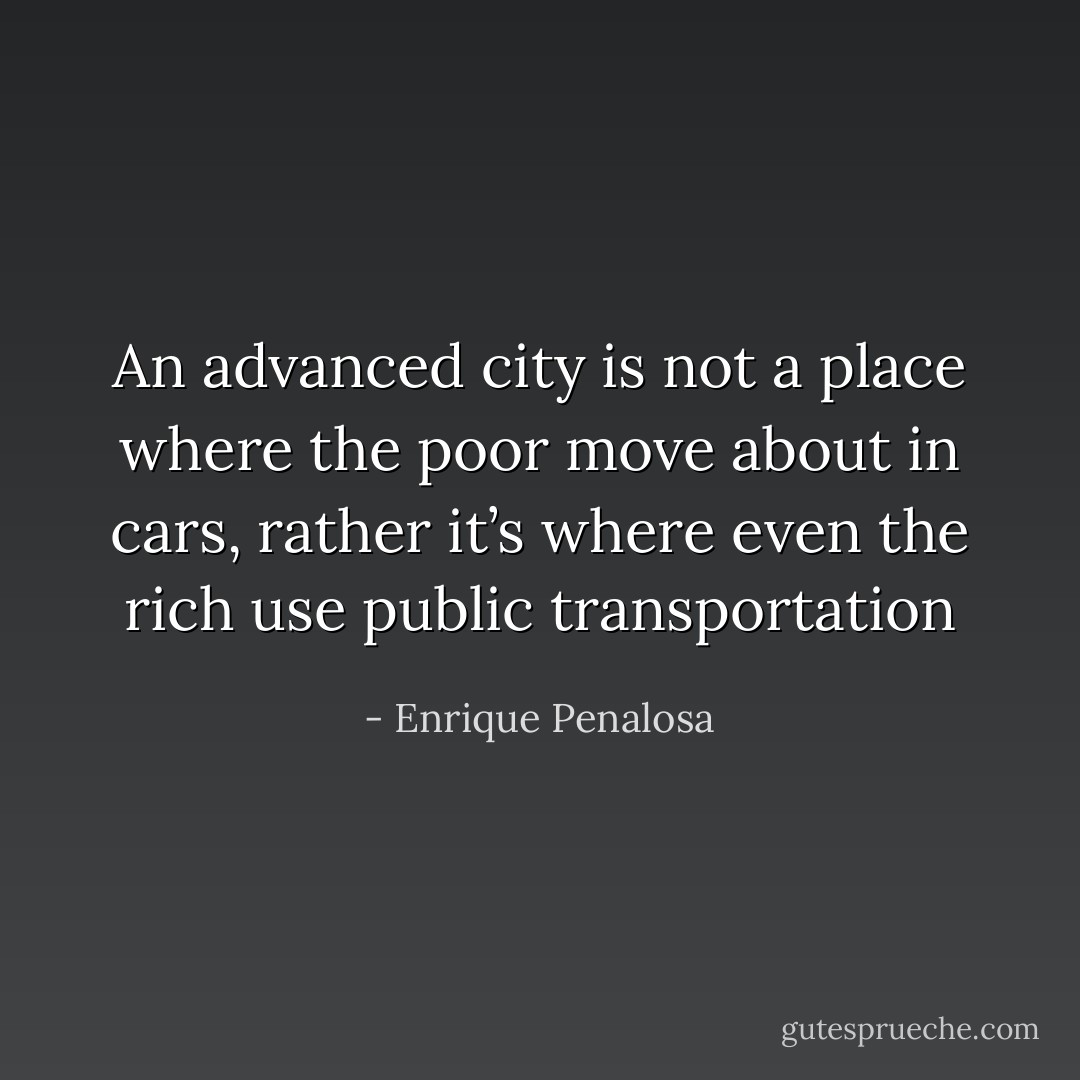 An advanced city is not a place where the poor move about in cars, rather it’s where even the rich use public transportation - Enrique Penalosa