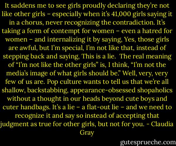 It saddens me to see girls proudly declaring they’re not like other girls – especially when it’s 41,000 girls saying it in a chorus, never recognizing the contradiction. It’s taking a form of contempt for women – even a hatred for women – and internalizing it by saying, Yes, those girls are awful, but I’m special, I’m not like that, instead of stepping back and saying, This is a lie.<br /><br />The real meaning of “I’m not like the other girls” is, I think, “I’m not the media’s image of what girls should be.” Well, very, very few of us are. Pop culture wants to tell us that we’re all shallow, backstabbing, appearance-obsessed shopaholics without a thought in our heads beyond cute boys and cuter handbags. It’s a lie – a flat-out lie – and we need to recognize it and say so instead of accepting that judgment as true for other girls, but not for you. - Claudia Gray