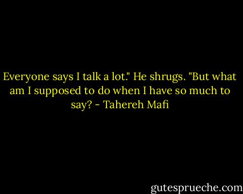 Everyone says I talk a lot." He shrugs. "But what am I supposed to do when I have so much to say? - Tahereh Mafi