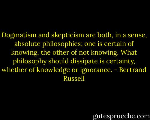 Dogmatism and skepticism are both, in a sense, absolute philosophies; one is certain of knowing, the other of not knowing. What philosophy should dissipate is certainty, whether of knowledge or ignorance. - Bertrand Russell