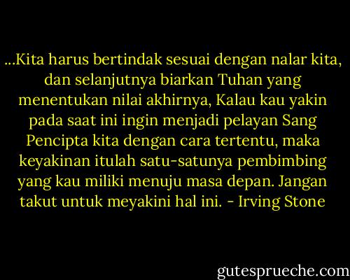 ...Kita harus bertindak sesuai dengan nalar kita, dan selanjutnya biarkan Tuhan yang menentukan nilai akhirnya, Kalau kau yakin pada saat ini ingin menjadi pelayan Sang Pencipta kita dengan cara tertentu, maka keyakinan itulah satu-satunya pembimbing yang kau miliki menuju masa depan. Jangan takut untuk meyakini hal ini. - Irving Stone