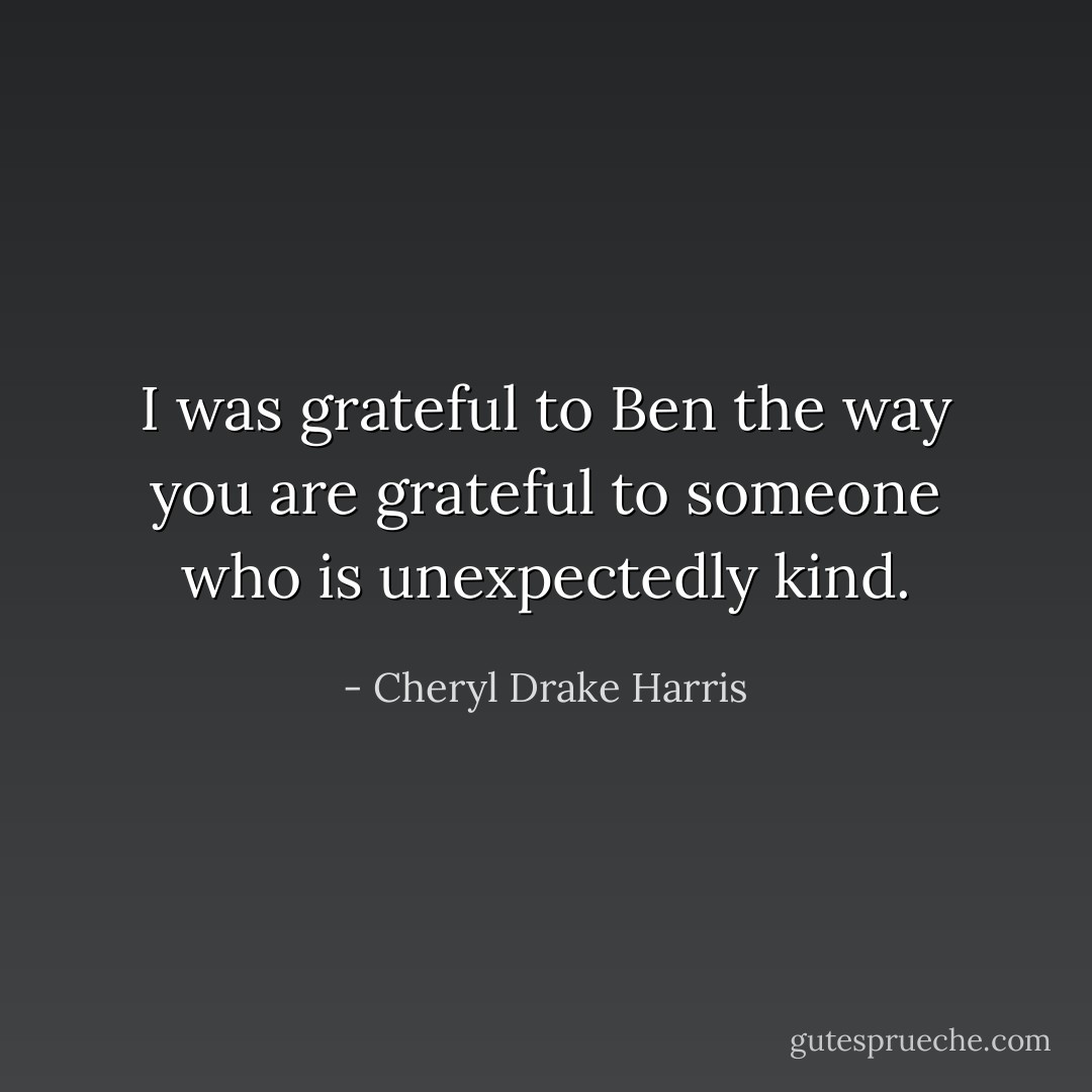 I was grateful to Ben the way you are grateful to someone who is unexpectedly kind. - Cheryl Drake Harris
