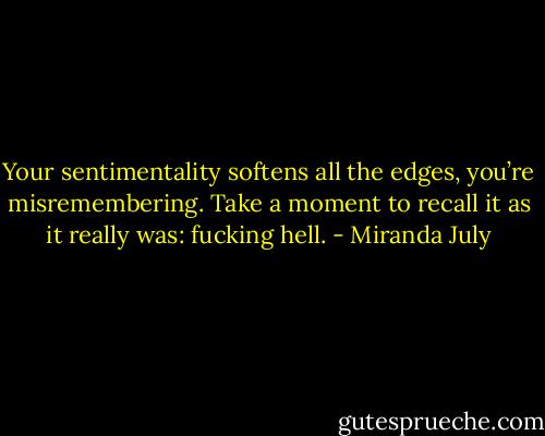 Your sentimentality softens all the edges, you’re misremembering. Take a moment to recall it as it really was: fucking hell. - Miranda July