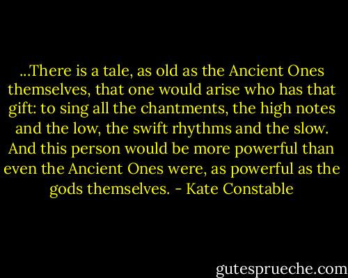 ...There is a tale, as old as the Ancient Ones themselves, that one would arise who has that gift: to sing all the chantments, the high notes and the low, the swift rhythms and the slow. And this person would be more powerful than even the Ancient Ones were, as powerful as the gods themselves. - Kate Constable