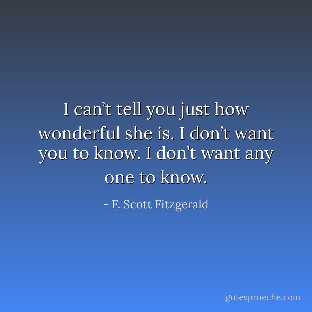 I can’t tell you just how wonderful she is. I don’t want you to know. I don’t want any one to know. - F. Scott Fitzgerald