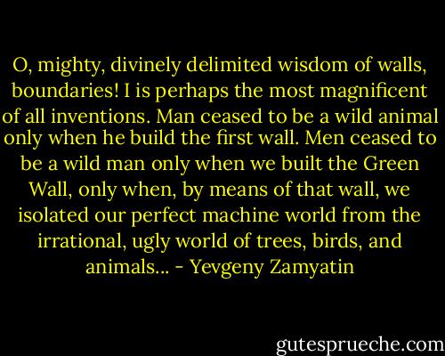 O, mighty, divinely delimited wisdom of walls, boundaries! I is perhaps the most magnificent of all inventions. Man ceased to be a wild animal only when he build the first wall. Men ceased to be a wild man only when we built the Green Wall, only when, by means of that wall, we isolated our perfect machine world from the irrational, ugly world of trees, birds, and animals... - Yevgeny Zamyatin