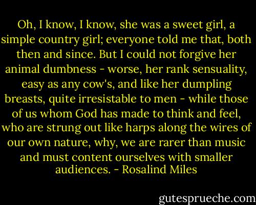 Oh, I know, I know, she was a sweet girl, a simple country girl; everyone told me that, both then and since. But I could not forgive her animal dumbness - worse, her rank sensuality, easy as any cow's, and like her dumpling breasts, quite irresistable to men - while those of us whom God has made to think and feel, who are strung out like harps along the wires of our own nature, why, we are rarer than music and must content ourselves with smaller audiences. - Rosalind Miles