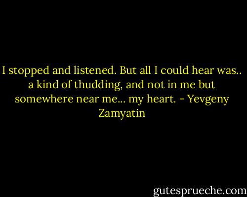 I stopped and listened. But all I could hear was.. a kind of thudding, and not in me but somewhere near me... my heart. - Yevgeny Zamyatin