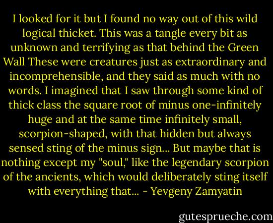 I looked for it but I found no way out of this wild logical thicket. This was a tangle every bit as unknown and terrifying as that behind the Green Wall These were creatures just as extraordinary and incomprehensible, and they said as much with no words. I imagined that I saw through some kind of thick class the square root of minus one-infinitely huge and at the same time infinitely small, scorpion-shaped, with that hidden but always sensed sting of the minus sign... But maybe that is nothing except my "soul," like the legendary scorpion of the ancients, which would deliberately sting itself with everything that... - Yevgeny Zamyatin