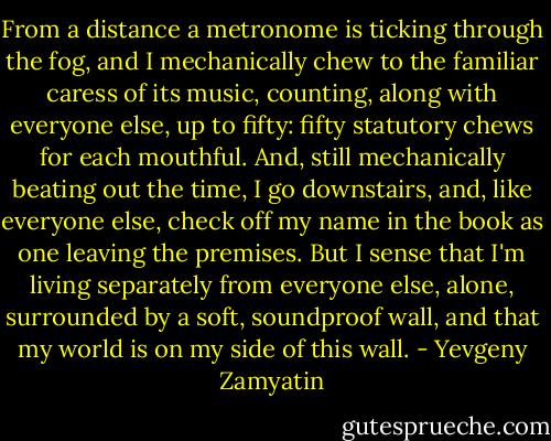 From a distance a metronome is ticking through the fog, and I mechanically chew to the familiar caress of its music, counting, along with everyone else, up to fifty: fifty statutory chews for each mouthful. And, still mechanically beating out the time, I go downstairs, and, like everyone else, check off my name in the book as one leaving the premises. But I sense that I'm living separately from everyone else, alone, surrounded by a soft, soundproof wall, and that my world is on my side of this wall. - Yevgeny Zamyatin