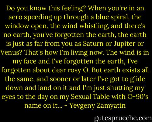 Do you know this feeling? When you're in an aero speeding up through a blue spiral, the window open, the wind whistling, and there's no earth, you've forgotten the earth, the earth is just as far from you as Saturn or Jupiter or Venus? That's how I'm living now. The wind is in my face and I've forgotten the earth, I've forgotten about dear rosy O. But earth exists all the same, and sooner or later I've got to glide down and land on it and I'm just shutting my eyes to the day on my Sexual Table with O-90's name on it... - Yevgeny Zamyatin