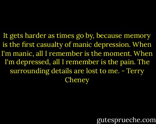 It gets harder as times go by, because memory is the first casualty of manic depression. When I'm manic, all I remember is the moment. When I'm depressed, all I remember is the pain. The surrounding details are lost to me. - Terry Cheney