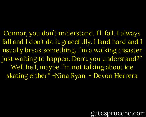 Connor, you don’t understand. I’ll<br />fall. I always fall and I don’t do it gracefully. I land hard<br />and I usually break something. I’m a walking disaster just waiting<br />to happen. Don’t you understand?” Well hell, maybe I’m not talking<br />about ice skating either." -Nina Ryan, - Devon Herrera