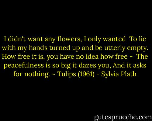 I didn't want any flowers, I only wanted <br />To lie with my hands turned up<br />and be utterly empty.<br />How free it is, you have no idea how free - <br />The peacefulness is so big it dazes you,<br />And it asks for nothing. ~ Tulips (1961) - Sylvia Plath