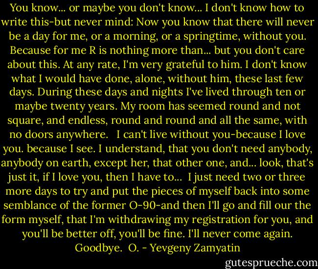 You know... or maybe you don't know... I don't know how to write this-but never mind: Now you know that there will never be a day for me, or a morning, or a springtime, without you. Because for me R is nothing more than... but you don't care about this. At any rate, I'm very grateful to him. I don't know what I would have done, alone, without him, these last few days. During these days and nights I've lived through ten or maybe twenty years. My room has seemed round and not square, and endless, round and round and all the same, with no doors anywhere. <br /><br />I can't live without you-because I love you. because I see. I understand, that you don't need anybody, anybody on earth, except her, that other one, and... look, that's just it, if I love you, then I have to...<br /><br />I just need two or three more days to try and put the pieces of myself back into some semblance of the former O-90-and then I'll go and fill our the form myself, that I'm withdrawing my registration for you, and you'll be better off, you'll be fine. I'll never come again. Goodbye.<br /><br />O. - Yevgeny Zamyatin