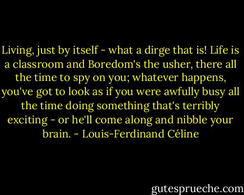 Living, just by itself - what a dirge that is! Life is a classroom and Boredom's the usher, there all the time to spy on you; whatever happens, you've got to look as if you were awfully busy all the time doing something that's terribly exciting - or he'll come along and nibble your brain. - Louis-Ferdinand Céline