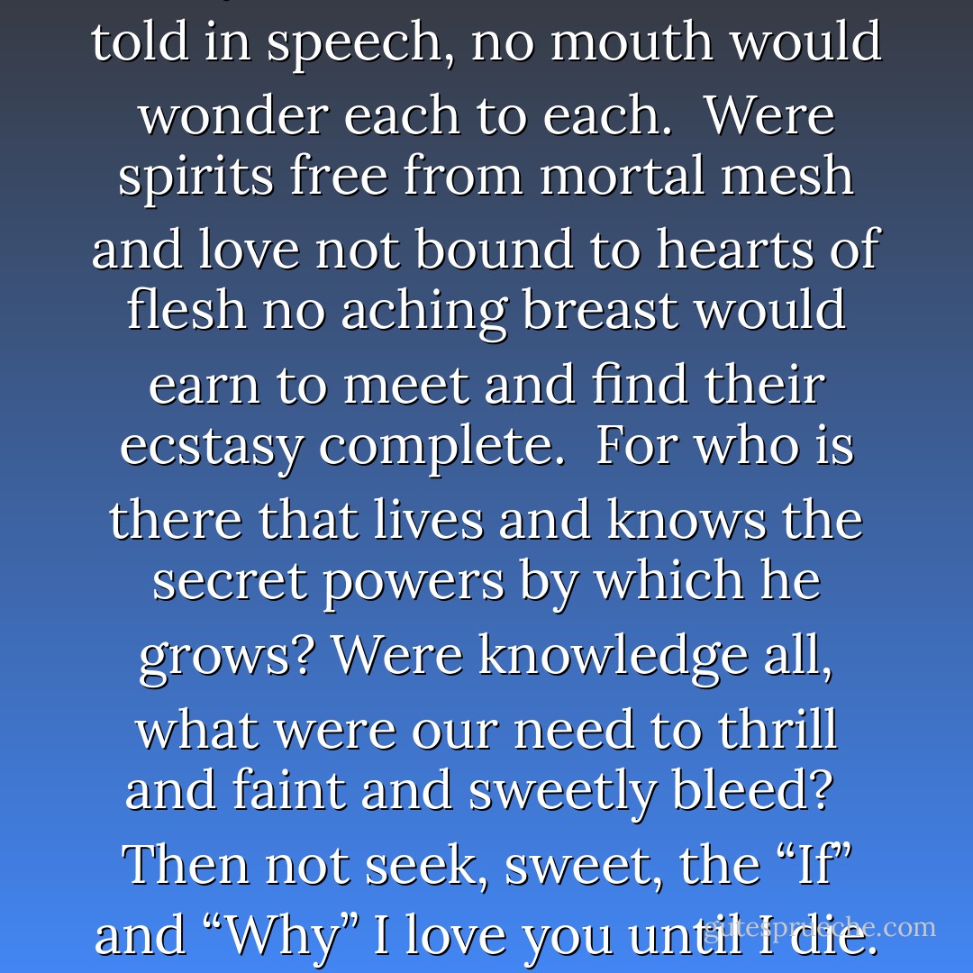 If questioning would make us wise no eyes would ever gaze in eyes; if all<br />of our tale were told in speech, no mouth would wonder each to each.<br /><br />Were spirits free from mortal mesh and love not bound to hearts of flesh no<br />aching breast would earn to meet and find their ecstasy complete.<br /><br />For who is there that lives and knows the secret powers by which he grows?<br />Were knowledge all, what were our need to thrill and faint and sweetly<br />bleed?<br /><br />Then not seek, sweet, the “If” and “Why” I love you until I die. For I must<br />love because I live And life in me is what you give. - Bill Archer