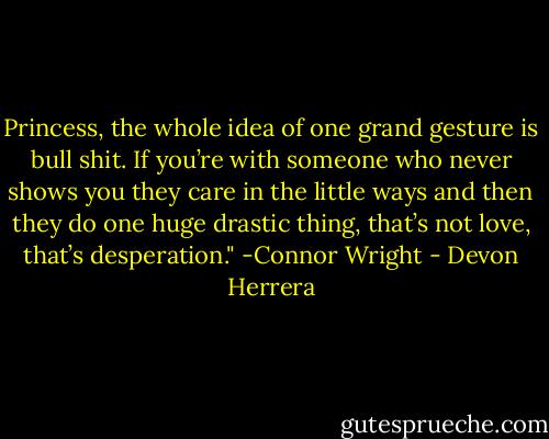 Princess, the whole idea of one grand gesture is bull shit. If<br />you’re with someone who never shows you they care in the little<br />ways and then they do one huge drastic thing, that’s not love,<br />that’s desperation." -Connor Wright - Devon Herrera