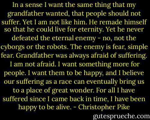 In a sense I want the same thing that my grandfather wanted, that people should not suffer. Yet I am not like him. He remade himself so that he could live for eternity. Yet he never defeated the eternal enemy - no, not the cyborgs or the robots. The enemy is fear, simple fear. Grandfather was always afraid of suffering.<br /><br />I am not afraid. I want something more for people. I want them to be happy, and I believe our suffering as a race can eventually bring us to a place of great wonder. For all I have suffered since I came back in time, I have been happy to be alive. - Christopher Pike