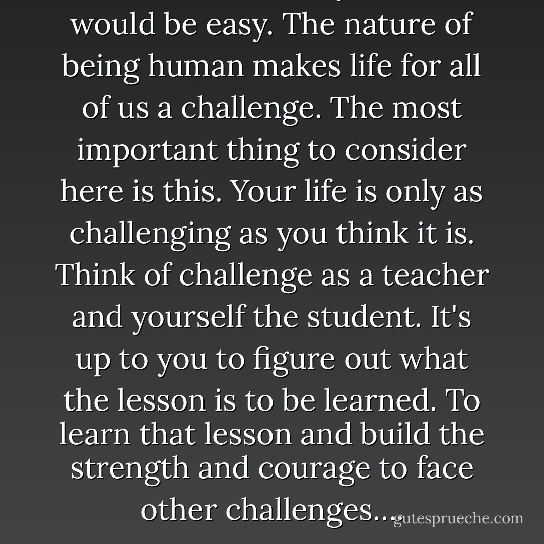 No one ever said your life would be easy. The nature of being human makes life for all of us a challenge. The most important thing to consider here is this. Your life is only as challenging as you think it is. Think of challenge as a teacher and yourself the student. It's up to you to figure out what the lesson is to be learned. To learn that lesson and build the strength and courage to face other challenges…. - James A. Murphy