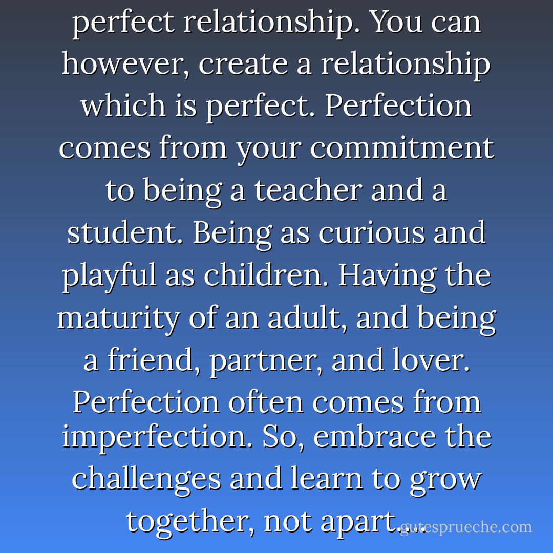 There is no such thing as the perfect relationship. You can however, create a relationship which is perfect. Perfection comes from your commitment to being a teacher and a student. Being as curious and playful as children. Having the maturity of an adult, and being a friend, partner, and lover. Perfection often comes from imperfection. So, embrace the challenges and learn to grow together, not apart…. - James A. Murphy