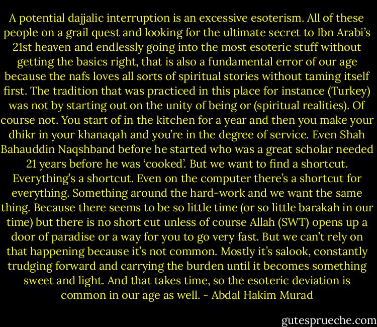 A potential dajjalic interruption is an excessive esoterism. All of these people on a grail quest and looking for the ultimate secret to Ibn Arabi’s 21st heaven and endlessly going into the most esoteric stuff without getting the basics right, that is also a fundamental error of our age because the nafs loves all sorts of spiritual stories without taming itself first. The tradition that was practiced in this place for instance (Turkey) was not by starting out on the unity of being or (spiritual realities). Of course not. You start of in the kitchen for a year and then you make your dhikr in your khanaqah and you’re in the degree of service. Even Shah Bahauddin Naqshband before he started who was a great scholar needed 21 years before he was ‘cooked’. But we want to find a shortcut. Everything’s a shortcut. Even on the computer there’s a shortcut for everything. Something around the hard-work and we want the same thing. Because there seems to be so little time (or so little barakah in our time) but there is no short cut unless of course Allah (SWT) opens up a door of paradise or a way for you to go very fast. But we can’t rely on that happening because it’s not common. Mostly it’s salook, constantly trudging forward and carrying the burden until it becomes something sweet and light. And that takes time, so the esoteric deviation is common in our age as well. - Abdal Hakim Murad