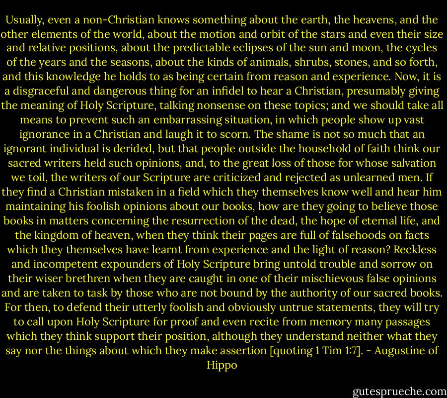 Usually, even a non-Christian knows something about the earth, the heavens, and the other elements of the world, about the motion and orbit of the stars and even their size and relative positions, about the predictable eclipses of the sun and moon, the cycles of the years and the seasons, about the kinds of animals, shrubs, stones, and so forth, and this knowledge he holds to as being certain from reason and experience. Now, it is a disgraceful and dangerous thing for an infidel to hear a Christian, presumably giving the meaning of Holy Scripture, talking nonsense on these topics; and we should take all means to prevent such an embarrassing situation, in which people show up vast ignorance in a Christian and laugh it to scorn. The shame is not so much that an ignorant individual is derided, but that people outside the household of faith think our sacred writers held such opinions, and, to the great loss of those for whose salvation we toil, the writers of our Scripture are criticized and rejected as unlearned men. If they find a Christian mistaken in a field which they themselves know well and hear him maintaining his foolish opinions about our books, how are they going to believe those books in matters concerning the resurrection of the dead, the hope of eternal life, and the kingdom of heaven, when they think their pages are full of falsehoods on facts which they themselves have learnt from experience and the light of reason? Reckless and incompetent expounders of Holy Scripture bring untold trouble and sorrow on their wiser brethren when they are caught in one of their mischievous false opinions and are taken to task by those who are not bound by the authority of our sacred books. For then, to defend their utterly foolish and obviously untrue statements, they will try to call upon Holy Scripture for proof and even recite from memory many passages which they think support their position, although they understand neither what they say nor the things about which they make assertion [quoting 1 Tim 1:7]. - Augustine of Hippo