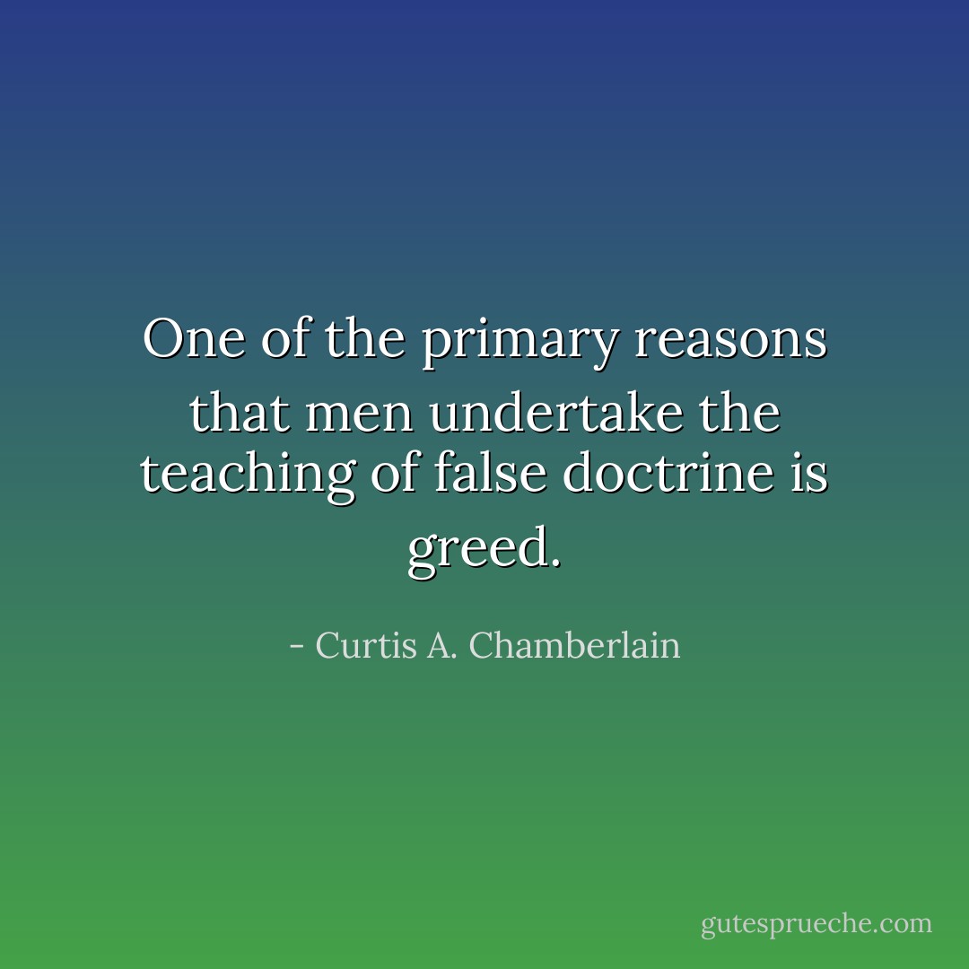 One of the primary reasons that men undertake the teaching of false doctrine is greed. - Curtis A. Chamberlain
