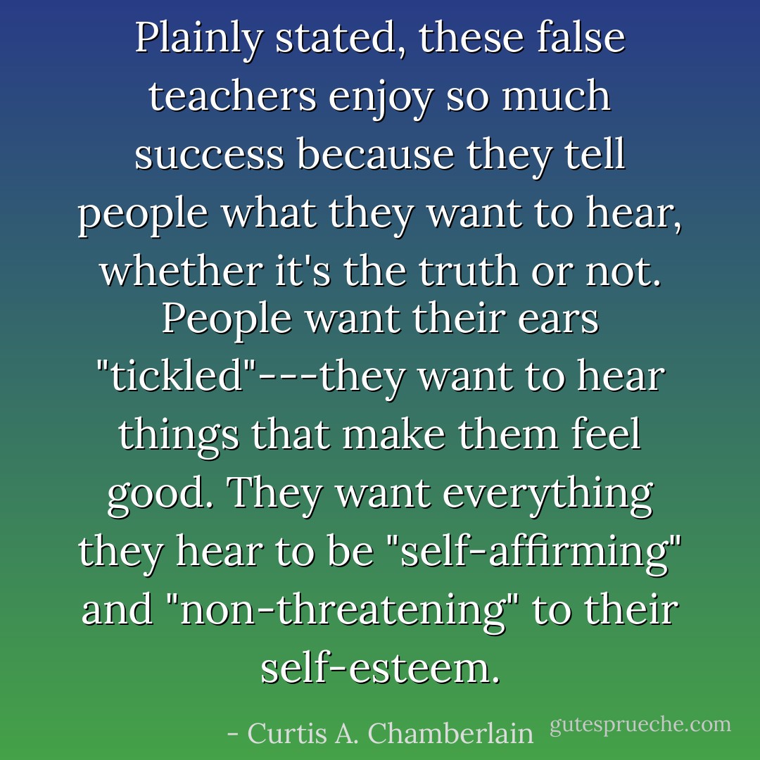 Plainly stated, these false teachers enjoy so much success because they tell people what they want to hear, whether it's the truth or not. People want their ears "tickled"---they want to hear things that make them feel good. They want everything they hear to be "self-affirming" and "non-threatening" to their self-esteem. - Curtis A. Chamberlain