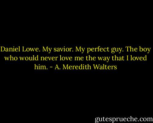 Daniel Lowe. My savior. My perfect guy. The boy who would never love me the way that I loved him. - A. Meredith Walters
