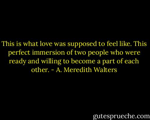 This is what love was supposed to feel like.<br />This perfect immersion of two people who were ready and willing to become a part of each other. - A. Meredith Walters